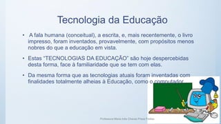 Tecnologia da Educação
• A fala humana (conceitual), a escrita, e, mais recentemente, o livro
impresso, foram inventados, provavelmente, com propósitos menos
nobres do que a educação em vista.
• Estas “TECNOLOGIAS DA EDUCAÇÃO” são hoje despercebidas
desta forma, face à familiaridade que se tem com elas.
• Da mesma forma que as tecnologias atuais foram inventadas com
finalidades totalmente alheias à Educação, como o computador.
Professora Maria Inês Chaves Preza Freitas 16
 