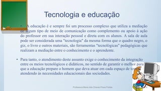 Tecnologia e educação
• A educação é e sempre foi um processo complexo que utiliza a mediação
de algum tipo de meio de comunicação como complemento ou apoio à ação
do professor em sua interação pessoal e direta com os alunos. A sala de aula
pode ser considerada uma "tecnologia" da mesma forma que o quadro negro, o
giz, o livro e outros materiais, são ferramentas "tecnológicas" pedagógicas que
realizam a mediação entre o conhecimento e o aprendente.
• Para tanto, o atendimento deste assunto exige o conhecimento da integração
entre os meios tecnológicos e didáticos, no sentido de garantir o melhor para
que a educação prepare o homem que deva atuar em cada espaço de tempo
atendendo às necessidades educacionais das sociedades.
Professora Maria Inês Chaves Preza Freitas 18
 