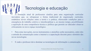 Tecnologia e educação
• A formação atual de professores sinaliza para uma organização curricular
inovadora que, ao ultrapassar a forma tradicional de organização curricular,
estabelece novas relações entre a teoria e a prática, oferecendo condições para a
emergência do trabalho coletivo e interdisciplinar e, ao mesmo tempo, possibilitando
a aquisição de uma competência técnica e política que permite ao educador situar-se
criticamente no novo espaço tecnológico.
• Para estas inovações, novos instrumentos e utensílios serão necessários, entre eles
a entrada da comunicação como a internet e a capacitação docente para o domínio das
novas tecnologias.
• E onde o professor deve dominar as tecnologias de informação e comunicação.
Professora Maria Inês Chaves Preza Freitas 19
 