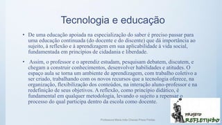 Tecnologia e educação
• De uma educação apoiada na especialização do saber é preciso passar para
uma educação continuada (do docente e do discente) que dá importância ao
sujeito, à reflexão e à aprendizagem em sua aplicabilidade à vida social,
fundamentada em princípios de cidadania e liberdade.
• Assim, o professor e o aprendiz estudam, pesquisam debatem, discutem, e
chegam a construir conhecimentos, desenvolver habilidades e atitudes. O
espaço aula se torna um ambiente de aprendizagem, com trabalho coletivo a
ser criado, trabalhando com os novos recursos que a tecnologia oferece, na
organização, flexibilização dos conteúdos, na interação aluno-professor e na
redefinição de seus objetivos. A reflexão, como princípio didático, é
fundamental em qualquer metodologia, levando o sujeito a repensar o
processo do qual participa dentro da escola como docente.
Professora Maria Inês Chaves Preza Freitas 20
 