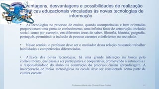As vantagens, desvantagens e possibilidades de realização
de práticas educacionais vinculadas às novas tecnologias de
informação
• As tecnologias no processo de ensino, quando acompanhadas e bem orientadas
proporcionam uma gama de conhecimento, uma infinita fonte de construção, inclusão
social, como por exemplo, em diferentes áreas do saber, filosofia, história, geografia,
português, permitindo a inclusão de pessoas carentes e deficientes na sociedade.
• Nesse sentido, o professor deve ser o mediador dessa relação buscando trabalhar
habilidades e competências diferenciadas.
• Através das novas tecnologias, há uma grande interação na busca pelo
conhecimento, que passa a ser participativa e cooperativa, promovendo a autonomia e
a responsabilidade do aluno na construção do processo ensino aprendizagem. A
incorporação de meios tecnológicos na escola deve ser considerada como parte da
cultura escolar.
Professora Maria Inês Chaves Preza Freitas 21
 