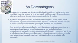 As Desvantagens
• Atualmente, as crianças que têm acesso à informática utilizam, muitas vezes, sem
restrições, o que, certamente se torna um grande problema para o desenvolvimento e
até riscos, sendo uma das desvantagens das tecnologias de ensino.
• A geração atual já nasceu sob a influência da tecnologia e a encara com a maior
naturalidade. A grande questão que deve ser discutida é a de como trabalhá-las com
os alunos, visto os acontecimentos que surgem pelo mau uso das mesmas.
• Com tantas inovações e possibilidades individuais de aprendizagem, questiona-se o
quanto este distanciamento pessoal pode acarretar em um individualismo
generalizado na sociedade, tornando as pessoas mais distantes e introspectivas. Já que
as relações sociais são um ponto chave para a educação, cabe aos professores mediar
estas inovações da sociedade para que a afetividade não seja substituída pela
tecnologia.
Professora Maria Inês Chaves Preza Freitas 22
 