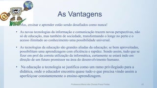 As Vantagens
• Mas, ensinar e aprender estão sendo desafiados como nunca!
• As novas tecnologias da informação e comunicação trazem novas perspectivas, não
só de educação, mas também de sociedade, transformando o longe no perto e o
acesso ilimitado ao conhecimento uma possibilidade universal.
• As tecnologias da educação são grandes aliadas da educação; se bem aproveitadas,
possibilitam uma aprendizagem com eficiência e rapidez. Sendo assim, tudo que se
fizer em prol da correta utilização da informática, certamente se estará indo em
direção de um futuro promissor na área do desenvolvimento humano.
• Na educação a tecnologia se justifica como um ramo privilegiado para a
didática, onde o educador encontra quase tudo o que precisa vindo assim a
aperfeiçoar constantemente o ensino-aprendizagem.
Professora Maria Inês Chaves Preza Freitas 23
 