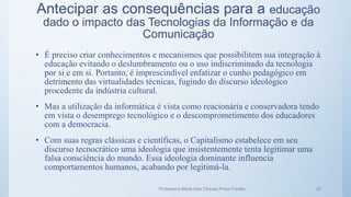 Antecipar as consequências para a educação
dado o impacto das Tecnologias da Informação e da
Comunicação
• É preciso criar conhecimentos e mecanismos que possibilitem sua integração à
educação evitando o deslumbramento ou o uso indiscriminado da tecnologia
por si e em si. Portanto, é imprescindível enfatizar o cunho pedagógico em
detrimento das virtualidades técnicas, fugindo do discurso ideológico
procedente da indústria cultural.
• Mas a utilização da informática é vista como reacionária e conservadora tendo
em vista o desemprego tecnológico e o descomprometimento dos educadores
com a democracia.
• Com suas regras clássicas e científicas, o Capitalismo estabelece em seu
discurso tecnocrático uma ideologia que insistentemente tenta legitimar uma
falsa consciência do mundo. Essa ideologia dominante influencia
comportamentos humanos, acabando por legitimá-la.
Professora Maria Inês Chaves Preza Freitas 24
 