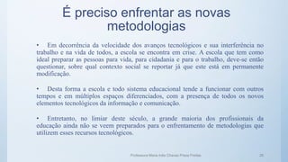 É preciso enfrentar as novas
metodologias
• Em decorrência da velocidade dos avanços tecnológicos e sua interferência no
trabalho e na vida de todos, a escola se encontra em crise. A escola que tem como
ideal preparar as pessoas para vida, para cidadania e para o trabalho, deve-se então
questionar, sobre qual contexto social se reportar já que este está em permanente
modificação.
• Desta forma a escola e todo sistema educacional tende a funcionar com outros
tempos e em múltiplos espaços diferenciados, com a presença de todos os novos
elementos tecnológicos da informação e comunicação.
• Entretanto, no limiar deste século, a grande maioria dos profissionais da
educação ainda não se veem preparados para o enfrentamento de metodologias que
utilizem esses recursos tecnológicos.
Professora Maria Inês Chaves Preza Freitas 26
 