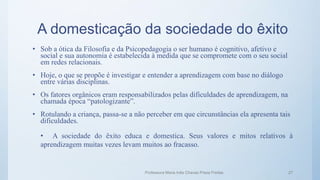 A domesticação da sociedade do êxito
• Sob a ótica da Filosofia e da Psicopedagogia o ser humano é cognitivo, afetivo e
social e sua autonomia é estabelecida à medida que se compromete com o seu social
em redes relacionais.
• Hoje, o que se propõe é investigar e entender a aprendizagem com base no diálogo
entre várias disciplinas.
• Os fatores orgânicos eram responsabilizados pelas dificuldades de aprendizagem, na
chamada época “patologizante”.
• Rotulando a criança, passa-se a não perceber em que circunstâncias ela apresenta tais
dificuldades.
• A sociedade do êxito educa e domestica. Seus valores e mitos relativos à
aprendizagem muitas vezes levam muitos ao fracasso.
Professora Maria Inês Chaves Preza Freitas 27
 