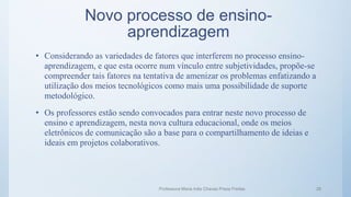 Novo processo de ensino-
aprendizagem
• Considerando as variedades de fatores que interferem no processo ensino-
aprendizagem, e que esta ocorre num vínculo entre subjetividades, propõe-se
compreender tais fatores na tentativa de amenizar os problemas enfatizando a
utilização dos meios tecnológicos como mais uma possibilidade de suporte
metodológico.
• Os professores estão sendo convocados para entrar neste novo processo de
ensino e aprendizagem, nesta nova cultura educacional, onde os meios
eletrônicos de comunicação são a base para o compartilhamento de ideias e
ideais em projetos colaborativos.
Professora Maria Inês Chaves Preza Freitas 28
 