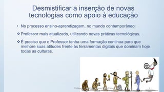 Desmistificar a inserção de novas
tecnologias como apoio à educação
• No processo ensino-aprendizagem, no mundo contemporâneo:
Professor mais atualizado, utilizando novas práticas tecnológicas.
É preciso que o Professor tenha uma formação continua para que
melhore suas atitudes frente às ferramentas digitais que dominam hoje
todas as culturas.
Professora Maria Inês Chaves Preza Freitas 3
 