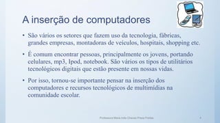 A inserção de computadores
• São vários os setores que fazem uso da tecnologia, fábricas,
grandes empresas, montadoras de veículos, hospitais, shopping etc.
• É comum encontrar pessoas, principalmente os jovens, portando
celulares, mp3, Ipod, notebook. São vários os tipos de utilitários
tecnológicos digitais que estão presente em nossas vidas.
• Por isso, tornou-se importante pensar na inserção dos
computadores e recursos tecnológicos de multimídias na
comunidade escolar.
Professora Maria Inês Chaves Preza Freitas 4
 