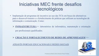 Iniciativas MEC frente desafios
tecnológicos
• Implantação de programas de incentivo ao uso das TCIs em busca de alternativas
para o desenvolvimento e o fortalecimento de práticas que utilizam as tecnologias de
informação e comunicação. Como:
 INFRAESTRUTURA>> laboratórios de informática, manutenção e orientação
por profissionais qualificados.
 CRIAÇÃO E FORTALECIMENTO DE REDES DE APRENDIZAGEM >>
ATRAVÉS PORTAIS EDUCACIONAIS E REDES SOCIAIS
Professora Maria Inês Chaves Preza Freitas 5
 