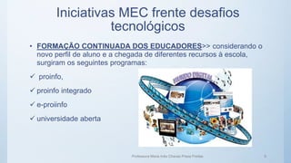 Iniciativas MEC frente desafios
tecnológicos
• FORMAÇÃO CONTINUADA DOS EDUCADORES>> considerando o
novo perfil de aluno e a chegada de diferentes recursos à escola,
surgiram os seguintes programas:
 proinfo,
 proinfo integrado
 e-proiinfo
 universidade aberta
Professora Maria Inês Chaves Preza Freitas 6
 