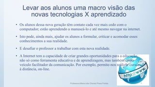 • Os alunos dessa nova geração têm contato cada vez mais cedo com o
computador; estão aprendendo a manuseá-lo e até mesmo navegar na internet.
• Isto pode, ainda mais, ajudar os alunos a formular, criticar e acomodar esses
conhecimentos a sua realidade.
• E desafiar o professor a trabalhar com esta nova realidade.
• A Internet tem a capacidade de criar grandes oportunidades para a educação,
não só como ferramenta educativa e de aprendizagem, mas também como
veículo facilitador da comunicação. Por exemplo, permite-nos realizar cursos
à distância, on-line.
Levar aos alunos uma macro visão das
novas tecnologias X aprendizado
Professora Maria Inês Chaves Preza Freitas 7
 
