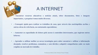 A INTERNET
• - Encontrar recursos educativos e notícias atuais, obter documentos, fotos e imagens
importantes, e pesquisar temas muito diversos;
• - Conseguir ajuda para realizar os trabalhos de casa, quer através das enciclopédias on-line e
outras obras de referência, ou contatando especialistas;
• - Aumentar as capacidades de leitura pelo acesso à conteúdos interessantes, que sugiram outras
leituras;
• - Aprender a utilizar melhor as novas tecnologias para saber encontrar e utilizar a informação
desejada; resolver problemas, comunicar, e sem dúvida a adquirir competências cada vez mais
exigidas no mercado de trabalho.
Professora Maria Inês Chaves Preza Freitas 8
 