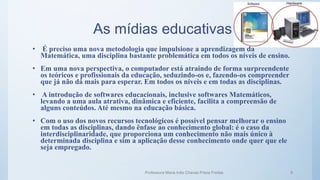 As mídias educativas
Professora Maria Inês Chaves Preza Freitas 9
• É preciso uma nova metodologia que impulsione a aprendizagem da
Matemática, uma disciplina bastante problemática em todos os níveis de ensino.
• Em uma nova perspectiva, o computador está atraindo de forma surpreendente
os teóricos e profissionais da educação, seduzindo-os e, fazendo-os compreender
que já não dá mais para esperar. Em todos os níveis e em todas as disciplinas.
• A introdução de softwares educacionais, inclusive softwares Matemáticos,
levando a uma aula atrativa, dinâmica e eficiente, facilita a compreensão de
alguns conteúdos. Até mesmo na educação básica.
• Com o uso dos novos recursos tecnológicos é possível pensar melhorar o ensino
em todas as disciplinas, dando ênfase ao conhecimento global: é o caso da
interdisciplinaridade, que proporciona um conhecimento não mais único à
determinada disciplina e sim a aplicação desse conhecimento onde quer que ele
seja empregado.
 