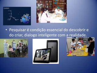 • Pesquisar é condição essencial do descobrir e
do criar, dialogo inteligente com a realidade.
 