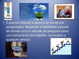 • É preciso motivar o aluno a se tornar um
pesquisador, despertar a habilidade pessoal
de formar em si a atitude de pesquisa como
um instrumento de trabalho necessário a
qualquer pessoa.
 