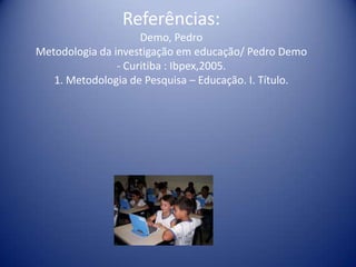 Referências:
Demo, Pedro
Metodologia da investigação em educação/ Pedro Demo
- Curitiba : Ibpex,2005.
1. Metodologia de Pesquisa – Educação. I. Título.
 
