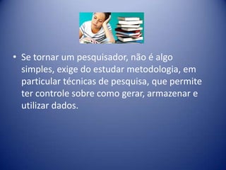 • Se tornar um pesquisador, não é algo
simples, exige do estudar metodologia, em
particular técnicas de pesquisa, que permite
ter controle sobre como gerar, armazenar e
utilizar dados.
 