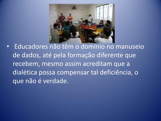 • Educadores não têm o domínio no manuseio
de dados, até pela formação diferente que
recebem, mesmo assim acreditam que a
dialética possa compensar tal deficiência, o
que não é verdade.
 