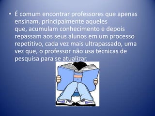 • É comum encontrar professores que apenas
ensinam, principalmente aqueles
que, acumulam conhecimento e depois
repassam aos seus alunos em um processo
repetitivo, cada vez mais ultrapassado, uma
vez que, o professor não usa técnicas de
pesquisa para se atualizar.
 