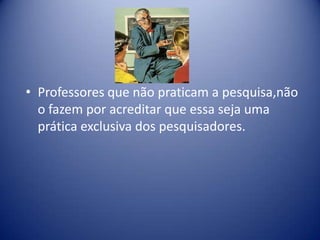 • Professores que não praticam a pesquisa,não
o fazem por acreditar que essa seja uma
prática exclusiva dos pesquisadores.
 