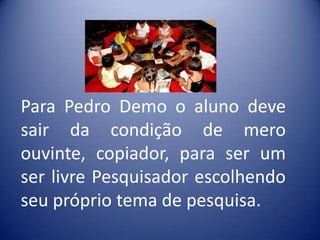 Para Pedro Demo o aluno deve
sair da condição de mero
ouvinte, copiador, para ser um
ser livre Pesquisador escolhendo
seu próprio tema de pesquisa.
 