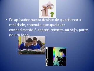 • Pesquisador nunca desiste de questionar a
realidade, sabendo que qualquer
conhecimento é apenas recorte, ou seja, parte
de um todo.
 