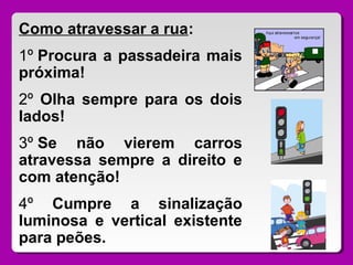 Como atravessar a rua:
1º Procura a passadeira mais
próxima!
2º Olha sempre para os dois
lados!
3º Se não vierem carros
atravessa sempre a direito e
com atenção!
4º Cumpre a sinalização
luminosa e vertical existente
para peões.
 