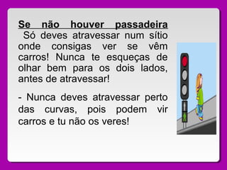 Se não houver passadeira
Só deves atravessar num sítio
onde consigas ver se vêm
carros! Nunca te esqueças de
olhar bem para os dois lados,
antes de atravessar!
- Nunca deves atravessar perto
das curvas, pois podem vir
carros e tu não os veres!
 