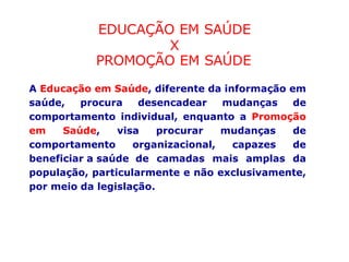 EDUCAÇÃO EM SAÚDE
X
PROMOÇÃO EM SAÚDE
A Educação em Saúde, diferente da informação em
saúde, procura desencadear mudanças de
comportamento individual, enquanto a Promoção
em Saúde, visa procurar mudanças de
comportamento organizacional, capazes de
beneficiar a saúde de camadas mais amplas da
população, particularmente e não exclusivamente,
por meio da legislação.
 