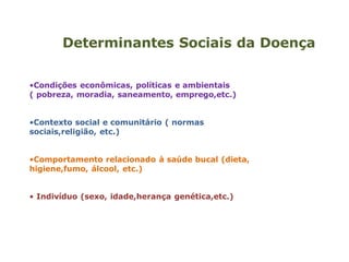 Determinantes Sociais da Doença
•Condições econômicas, políticas e ambientais
( pobreza, moradia, saneamento, emprego,etc.)
•Contexto social e comunitário ( normas
sociais,religião, etc.)
•Comportamento relacionado à saúde bucal (dieta,
higiene,fumo, álcool, etc.)
• Indivíduo (sexo, idade,herança genética,etc.)
 