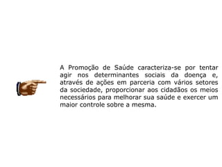 A Promoção de Saúde caracteriza-se por tentar
agir nos determinantes sociais da doença e,
através de ações em parceria com vários setores
da sociedade, proporcionar aos cidadãos os meios
necessários para melhorar sua saúde e exercer um
maior controle sobre a mesma.
 