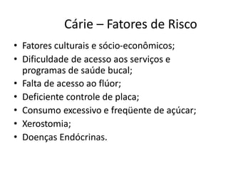 Cárie – Fatores de Risco
• Fatores culturais e sócio-econômicos;
• Dificuldade de acesso aos serviços e
programas de saúde bucal;
• Falta de acesso ao flúor;
• Deficiente controle de placa;
• Consumo excessivo e freqüente de açúcar;
• Xerostomia;
• Doenças Endócrinas.
 