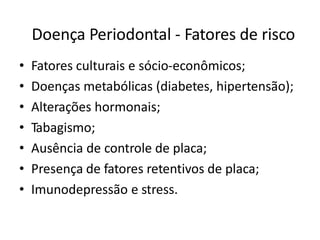 Doença Periodontal - Fatores de risco
• Fatores culturais e sócio-econômicos;
• Doenças metabólicas (diabetes, hipertensão);
• Alterações hormonais;
• Tabagismo;
• Ausência de controle de placa;
• Presença de fatores retentivos de placa;
• Imunodepressão e stress.
 