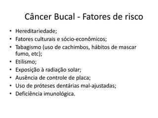 Câncer Bucal - Fatores de risco
• Hereditariedade;
• Fatores culturais e sócio-econômicos;
• Tabagismo (uso de cachimbos, hábitos de mascar
fumo, etc);
• Etilismo;
• Exposição à radiação solar;
• Ausência de controle de placa;
• Uso de próteses dentárias mal-ajustadas;
• Deficiência imunológica.
 