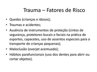 Trauma – Fatores de Risco
• Quedas (crianças e idosos);
• Traumas e acidentes;
• Ausência de instrumentos de proteção (cintos de
segurança, protetores bucais e faciais na prática de
esportes, capacetes, uso de assentos especiais para o
transporte de crianças pequenas);
• Maloclusão (overjet acentuado);
• Hábitos parafuncionais (uso dos dentes para abrir ou
cortar objetos).
 