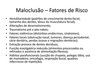 Maloclusão – Fatores de Risco
• Hereditariedade (padrões de crescimento dento-facial,
tamanho dos dentes, tônus da musculatura facial);
• Alterações de desenvolvimento;
• Traumatismo pré e pós-natais;
• Fatores sistêmicos (distúrbios endócrinos, síndromes);
• Fatores locais (obstrução nasal, tumores, doença periodontal,
cárie dentária, perdas ósseas e migrações dentárias);
• Extração precoce de dentes decíduos;
• Função mastigatória reduzida (alimentos processados ou
refinados e ausência de alimentação fibrosa);
• Hábitos parafuncionais (sucção de chupeta, polegar, lábio, uso
de mamadeira, onicofagia, respiração bucal, quadros
infecciosos de repetição).
 