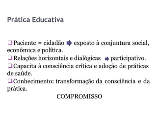 Prática Educativa
❑Paciente = cidadão
econômica e política.
exposto à conjuntura social,
❑Relações horizontais e dialógicas participativo.
❑Capacita à consciência crítica e adoção de práticas
de saúde.
❑Conhecimento: transformação da consciência e da
prática.
COMPROMISSO
 
