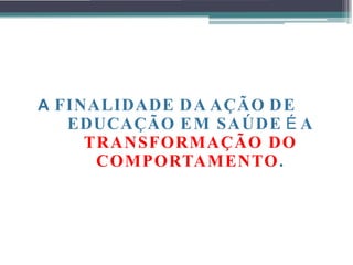 A FINALIDADE DA AÇÃO DE
EDUCAÇÃO EM SAÚDE É A
TRANSFORMAÇÃO DO
COMPORTAMENTO.
 