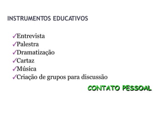 INSTRUMENTOS EDUCATIVOS
✓
Entrevista
✓
Palestra
✓
Dramatização
✓
Cartaz
✓
Música
✓
Criação de grupos para discussão
CONTATO PESSOAL
 