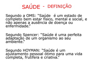 SAÚDE - DEFINIÇÃO
Segundo a OMS: “Saúde é um estado de
completo bem estar físico, mental e social, e
não apenas a ausência de doença ou
enfermidade.
”
Segundo Spencer: “Saúde é uma perfeita
adaptação de um organismo ao seu
ambiente.
”
Segundo HOYMAN: “Saúde é um
ajustamento pessoal ótimo para uma vida
completa, frutífera e criativa.
”
 