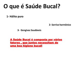 O que é Saúde Bucal?
1- Hálito puro
2- Sorriso harmônico
3- Gengivas Saudáveis
A Saúde Bucal é composta por vários
fatores , que juntos necessitam de
uma boa higiene bucal!
 
