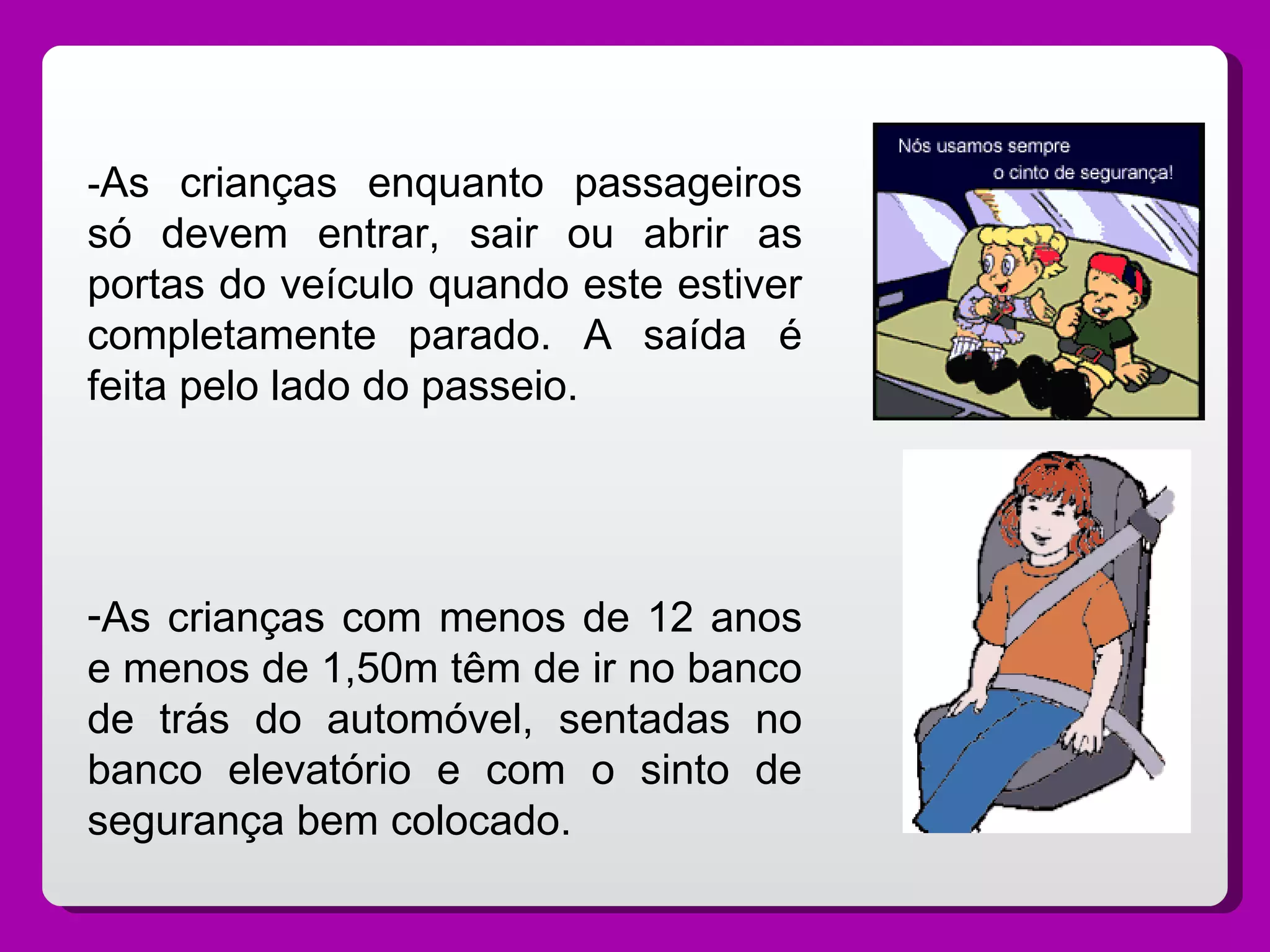 - As crianças enquanto passageiros só devem entrar, sair ou abrir as portas do veículo quando este estiver completamente parado. A saída é feita pelo lado do passeio. As crianças com menos de 12 anos e menos de 1,50m têm de ir no banco de trás do automóvel, sentadas no banco elevatório e com o sinto de segurança bem colocado.  