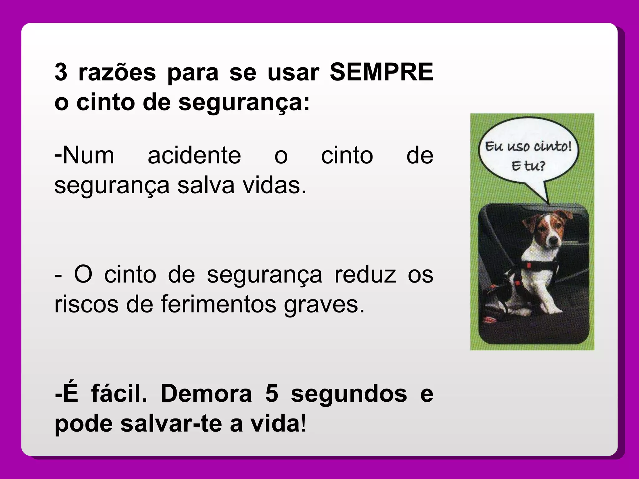 3 razões para se usar SEMPRE o cinto de segurança: Num acidente o cinto de segurança salva vidas. - O cinto de segurança reduz os riscos de ferimentos graves. -É fácil. Demora 5 segundos e pode salvar-te a vida ! 
