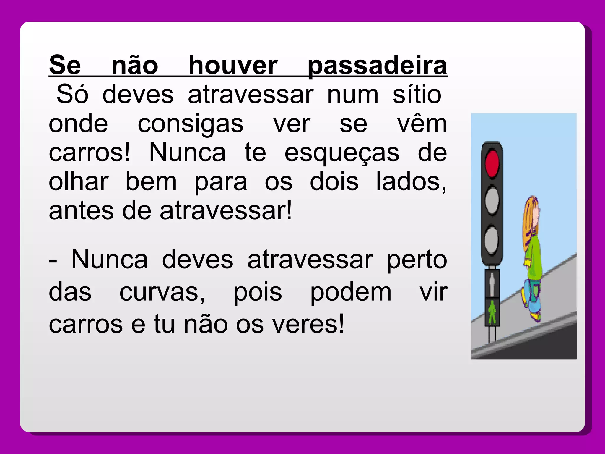 Se não houver passadeira  Só deves atravessar num sítio onde consigas ver se vêm carros! Nunca te esqueças de olhar bem para os dois lados, antes de atravessar! - Nunca deves atravessar perto das curvas, pois podem vir carros e tu não os veres! 
