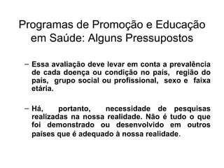 Programas de Promoção e Educação em Saúde: Alguns Pressupostos Essa avaliação deve levar em conta a prevalência de cada doença ou condição no país,  região do país,  grupo social ou profissional,  sexo e  faixa etária. Há,  portanto,  necessidade de pesquisas realizadas na nossa realidade. Não é tudo o que foi demonstrado ou desenvolvido em outros países que é adequado à nossa realidade . 