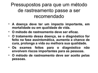 Pressupostos para que um método de rastreamento passe a ser recomendado A doença deve ter um impacto importante, em mortalidade ou em qualidade de vida. O método de rastreamento deve ser eficaz. O tratamento dessa doença, se o diagnóstico for feito na fase assintomática, aumenta a chance de cura, prolonga a vida ou melhora sua qualidade. Os exames feitos para o diagnóstico não envolvem riscos importantes para as pessoas. O método de rastreamento deve ser aceito pelas pessoas. 