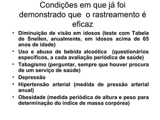 Condições em que já foi demonstrado que  o rastreamento é eficaz Diminuição de visão em idosos (teste com Tabela de Snellen, anualmente, em idosos acima de 65 anos de idade) Uso e abuso de bebida alcoólica  (questionários específicos, a cada avaliação periódica de saúde) Tabagismo (perguntar, sempre que houver procura de um serviço de saúde)  Depressão  Hipertensão arterial (medida de pressão arterial anual)  Obesidade (medida periódica de altura e peso para determinação do índice de massa corpórea) 