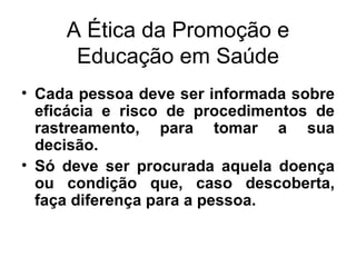 A Ética da Promoção e Educação em Saúde Cada pessoa deve ser informada sobre eficácia e risco de procedimentos de rastreamento, para tomar a sua decisão. Só deve ser procurada aquela doença ou condição que, caso descoberta, faça diferença para a pessoa. 