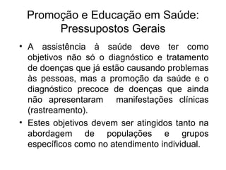 Promoção e Educação em Saúde: Pressupostos Gerais A assistência à saúde deve ter como objetivos não só o diagnóstico e tratamento de doenças que já estão causando problemas às pessoas, mas a promoção da saúde e o diagnóstico precoce de doenças que ainda não apresentaram  manifestações clínicas (rastreamento). Estes objetivos devem ser atingidos tanto na abordagem de populações e grupos específicos como no atendimento individual.  